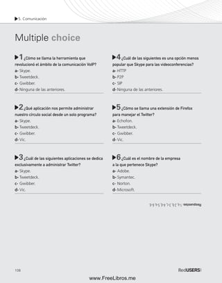 5. Comunicación 
Multiple choice 
1 4 
2 5 
3 6 
108 
¿Cómo se llama la herramienta que 
revolucionó el ámbito de la comunicación VoIP? 
a- Skype. 
b- Tweetdeck. 
c- Gwibber. 
d- Ninguna de las anteriores. 
¿Qué aplicación nos permite administrar 
nuestro círculo social desde un solo programa? 
a- Skype. 
b- Tweetdeck. 
c- Gwibber. 
d- Vic. 
¿Cuál de las siguientes aplicaciones se dedica 
exclusivamente a administrar Twitter? 
a- Skype. 
b- Tweetdeck. 
c- Gwibber. 
d- Vic. 
¿Cuál de las siguientes es una opción menos 
popular que Skype para las videoconferencias? 
a- HTTP 
b- P2P 
c- SIP 
d- Ninguna de las anteriores. 
¿Cómo se llama una extensión de Firefox 
para manejar el Twitter? 
a- Echofon. 
b- Tweetdeck. 
c- Gwibber. 
d- Vic. 
¿Cuál es el nombre de la empresa 
a la que pertenece Skype? 
a- Adobe. 
b- Symantec. 
c- Norton. 
d- Microsoft. 
Respuestas: 1-a, 2-b, 3-c, 4-d, 5-a, 6-d. 
www.FreeLibros.me 
 
