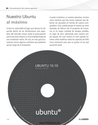 6. Personalización del sistema operativo 
Nuestro Ubuntu 
al máximo 
Si bien es indiscutible el lugar que Ubuntu ha ad-quirido 
110 
dentro de las distribuciones más popu-lares 
del mercado actual, existe la preocupación 
acerca de cómo mejorar su funcionalidad luego de 
una instalación nativa. Por eso, en esta guía bus-caremos 
revisar algunas cuestiones que podamos 
ajustar luego de la instalación. 
Cuando instalamos un sistema operativo, muchas 
veces notamos que hay ciertos aspectos que de-berían 
ser ajustados en función de nuestra com-putadora. 
Esto sucede porque el sistema ya viene 
diseñado de fábrica con el propósito de funcio-nar 
en la mayor cantidad de equipos posibles, 
en lugar de venir optimizado para nuestro pro-pio 
equipo. Por este motivo, en este capítulo ve-remos 
cómo modificar todos los aspectos de GNU 
Linux necesarios para que se ajusten al uso que 
queramos darle. 
www.FreeLibros.me 
 