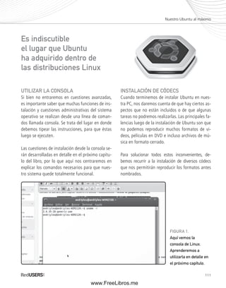 Nuestro Ubuntu al máximo 
111 
UTILIZAR LA CONSOLA 
Si bien no entraremos en cuestiones avanzadas, 
es importante saber que muchas funciones de ins-talación 
y cuestiones administrativas del sistema 
operativo se realizan desde una línea de coman-dos 
llamada consola. Se trata del lugar en donde 
debemos tipear las instrucciones, para que éstas 
luego se ejecuten. 
Las cuestiones de instalación desde la consola se-rán 
desarrolladas en detalle en el próximo capítu-lo 
del libro, por lo que aquí nos centraremos en 
explicar los comandos necesarios para que nues-tro 
sistema quede totalmente funcional. 
INSTALACIÓN DE CÓDECS 
Cuando terminemos de instalar Ubuntu en nues-tra 
PC, nos daremos cuenta de que hay ciertos as-pectos 
que no están incluidos o de que algunas 
tareas no podremos realizarlas. Las principales fa-lencias 
luego de la instalación de Ubuntu son que 
no podemos reproducir muchos formatos de vi-deos, 
películas en DVD e incluso archivos de mú-sica 
en formato cerrado. 
Para solucionar todos estos inconvenientes, de-bemos 
recurrir a la instalación de diversos códecs 
que nos permitirán reproducir los formatos antes 
nombrados. 
Es indiscutible 
el lugar que Ubuntu 
ha adquirido dentro de 
las distribuciones Linux 
FIGURA 1. 
Aquí vemos la 
consola de Linux. 
Aprenderemos a 
utilizarla en detalle en 
el próximo capítulo. 
www.FreeLibros.me 
 