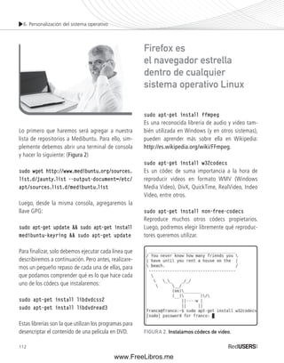 6. Personalización del sistema operativo 
Lo primero que haremos será agregar a nuestra 
lista de repositorios a Medibuntu. Para ello, sim-plemente 
112 
debemos abrir una terminal de consola 
y hacer lo siguiente: (Figura 2) 
sudo wget http://www.medibuntu.org/sources. 
list.d/jaunty.list --output-document=/etc/ 
apt/sources.list.d/medibuntu.list 
Luego, desde la misma consola, agregaremos la 
llave GPG: 
sudo apt-get update && sudo apt-get install 
medibuntu-keyring && sudo apt-get update 
Para fi nalizar, solo debemos ejecutar cada línea que 
describiremos a continuación. Pero antes, realizare-mos 
un pequeño repaso de cada una de ellas, para 
que podamos comprender qué es lo que hace cada 
uno de los códecs que instalaremos: 
sudo apt-get install libdvdcss2 
sudo apt-get install libdvdread3 
Estas librerías son la que utilizan los programas para 
desencriptar el contenido de una película en DVD. 
Firefox es 
el navegador estrella 
dentro de cualquier 
sistema operativo Linux 
sudo apt-get install ffmpeg 
Es una reconocida librería de audio y video tam-bién 
utilizada en Windows (y en otros sistemas), 
pueden aprender más sobre ella en Wikipedia: 
http://es.wikipedia.org/wiki/FFmpeg. 
sudo apt-get install w32codecs 
Es un códec de suma importancia a la hora de 
reproducir videos en formato WMV (Windows 
Media Video), DivX, QuickTime, RealVideo, Indeo 
Video, entre otros. 
sudo apt-get install non-free-codecs 
Reproduce muchos otros códecs propietarios. 
Luego, podremos elegir libremente qué reproduc-tores 
queremos utilizar. 
FIGURA 2. Instalamos códecs de video. 
www.FreeLibros.me 
 