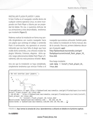 Nuestro Ubuntu al máximo 
113 
INSTALAR FLASH PLAYER Y JAVA 
Si bien Firefox es el navegador estrella dentro de 
cualquier sistema operativo Linux, no viene incor-porado 
con Flash Player a Ubuntu por ser propie-dad 
de Adobe. Por eso, si queremos disfrutar de 
sus animaciones y sitios desarrollados, tendremos 
que instalarlo (Figura 3). 
Podemos realizar la instalación en forma muy sen-cilla 
dirigiéndonos con nuestro navegador hacia 
una página que contenga el código o contenido 
Flash. A continuación, nos aparecerá un anuncio 
indicando que nos hace falta el plugin que hace 
visible dicho contenido, y nos ofrecerá instalar los 
plugins faltantes. Entonces, elegimos dicha op-ción, 
luego seleccionamos Adobe Flash Player y fi-nalmente, 
sólo nos resta presionar el botón Next. 
Una vez que la instalación se haya completado, 
simplemente tendremos que reiniciar Firefox o el 
navegador que estemos utilizando. También pode-mos 
realizar la instalación en forma manual, des-de 
la consola. Para eso, primero debemos descar-gar 
el paquete: wget 
http://fpdownload.macromedia.com/get/ 
flashplayer/current/install_flash_player_10_ 
linux.deb 
Para luego instalarlo: 
sudo dpkg -i install_flash_player_10_ 
linux.deb 
FIGURA 3. Aquí vemos la consola de Linux. Aprenderemos a utilizarla en detalle en el próximo capítulo. 
www.FreeLibros.me 
 