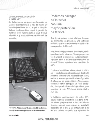 Sobre la conectividad 
115 
CONFIGURAR LA CONEXIÓN 
A INTERNET 
Sin dudas, una de las razones por las cuales los 
usuarios elegimos Linux a la hora de instalar un 
sistema operativo en su PC, es por la tranquili-dad 
que nos brinda. Linux nos da la garantía de 
mantener todos nuestros datos a salvo de virus 
informáticos y otros problemas relacionados de 
seguridad. Otra de sus ventajas es que a la hora de nave-gar 
en Internet, nos proporciona una protección 
de fábrica que no la encontramos en otros siste-mas 
operativos de Microsoft. 
Para poder navegar, debemos previamente, confi-gurar 
la conexión a Internet. Si navegamos a tra-vés 
de una red, lo mejor es que realicemos la con-figuración 
desde el asistente que encontramos en 
el menú “Sistema – preferencias – conexiones de 
red”. 
El asistente se divide en solapas, siendo la princi-pal 
el apartado para redes cableadas. Desde allí 
podremos configurar una, haciendo clic en añadir, 
o editar si tenemos que modificar la configuración 
de alguna de las redes existentes. Sin embargo, 
no sólo podremos configurar las redes cablea-das; 
sino que el asistente incluye solapas para 
conexiones a redes WiFi, banda ancha móvil o 
3G y DSL. 
Si hablamos particularmente de redes WiFi, 
Ubuntu incorpora un asistente en la barra de no-tificaciones 
que puede estar activo o no. Si lo ac-tivamos, 
escaneará y nos mostrará las redes WiFi 
disponibles en el área y su configuración. Si la 
red está cerrada, nos pedirá que ingresemos la 
FIGURA 5. Al confi gurar la conexión 3G, podremos 
utilizar los módems portátiles de manera simple. 
Podemos navegar 
en Internet, 
con una 
mayor protección 
de fábrica 
www.FreeLibros.me 
 