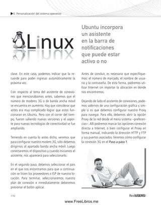 6. Personalización del sistema operativo 
116 
Antes de concluir, es necesario que especifique-mos: 
el número de marcado, el nombre de usua-rio 
y la contraseña. De esta forma, podremos uti-lizar 
Internet sin importar la ubicación en donde 
nos encontremos. 
Dejando de lado el asistente de conexiones, pode-mos 
valernos de una configuración gráfica y sim-ple 
si es que debemos configurar nuestro Proxy 
para navegar. Para ello, debemos abrir la opción 
Proxy de la red desde el menú sistema –preferen-cias–. 
Allí podremos marcar las opciones conexión 
directa a Internet, o bien configurar el Proxy en 
forma manual, indicando la dirección HTTP y FTP 
y sus puertos asociados. Veremos cómo configurar 
la conexión 3G en el Paso a paso 1. 
clave. En este caso, podemos indicar que la re-cuerde 
para poder ingresar automáticamente la 
próxima vez. 
Con respecto al tema del asistente de conexio-nes 
que mencionábamos antes, sabemos que el 
número de modems 3G o de banda ancha móvil 
se encuentra en aumento. Hay que considerar que 
antes era muy complicado lograr que estos fun-cionaran 
en Ubuntu. Pero con el correr del tiem-po, 
fueron saliendo nuevas versiones y el sopor-te 
para nuevas tecnologías de conectividad se fue 
ampliando. 
Teniendo en cuenta lo antes dicho, veremos que 
para configurar nuestro modem 3G, sólo debemos 
dirigirnos al apartado banda ancha móvil. Luego 
conectaremos el dispositivo y cuando iniciamos el 
asistente, nos aparecerá para seleccionarlo. 
En el segundo paso, debemos seleccionar el país 
en el que nos encontramos para que a continua-ción 
se listen los proveedores o ISP de nuestra lo-cación. 
Para terminar, seleccionaremos nuestro 
plan de conexión e inmediatamente deberemos 
presionar el botón aplicar. 
Ubuntu incorpora 
un asistente 
en la barra de 
notifi caciones 
que puede estar 
activo o no 
www.FreeLibros.me 
 