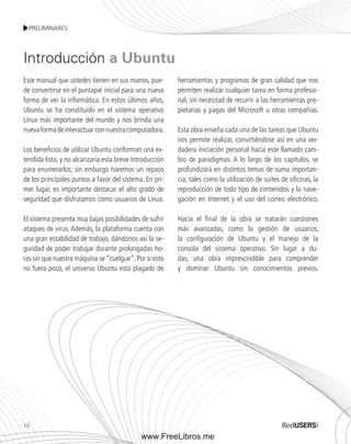 PRELIMINARES 
Este manual que ustedes tienen en sus manos, pue-de 
convertirse en el puntapié inicial para una nueva 
forma de ver la informática. En estos últimos años, 
Ubuntu se ha constituido en el sistema operativo 
Linux más importante del mundo y nos brinda una 
nueva forma de interactuar con nuestra computadora. 
Los beneficios de utilizar Ubuntu conforman una ex-tendida 
10 
lista, y no alcanzaría esta breve introducción 
para enumerarlos; sin embargo haremos un repaso 
de los principales puntos a favor del sistema. En pri-mer 
lugar, es importante destacar el alto grado de 
seguridad que disfrutamos como usuarios de Linux. 
El sistema presenta muy bajas posibilidades de sufrir 
ataques de virus. Además, la plataforma cuenta con 
una gran estabilidad de trabajo, dándonos así la se-guridad 
de poder trabajar durante prolongadas ho-ras 
sin que nuestra máquina se “cuelgue”. Por si esto 
no fuera poco, el universo Ubuntu está plagado de 
herramientas y programas de gran calidad que nos 
permiten realizar cualquier tarea en forma profesio-nal, 
sin necesitad de recurrir a las herramientas pro-pietarias 
y pagas del Microsoft u otras compañías. 
Esta obra enseña cada una de las tareas que Ubuntu 
nos permite realizar, convirtiéndose así en una ver-dadera 
iniciación personal hacia este llamado cam-bio 
de paradigmas. A lo largo de los capítulos, se 
profundizará en distintos temas de suma importan-cia, 
tales como la utilización de suites de oficinas, la 
reproducción de todo tipo de contenidos y la nave-gación 
en Internet y el uso del correo electrónico. 
Hacia el final de la obra se tratarán cuestiones 
más avanzadas, como la gestión de usuarios, 
la configuración de Ubuntu y el manejo de la 
consola del sistema operativo. Sin lugar a du-das, 
una obra imprescindible para comprender 
y dominar Ubuntu sin conocimientos previos. 
Introducción a Ubuntu 
www.FreeLibros.me 
 