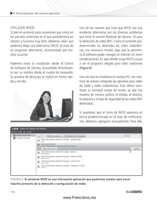 6. Personalización del sistema operativo 
UTILIZAR WICD 
Si bien el asistente para conexiones que vimos en 
los párrafos anteriores es el que predetermina en 
Ubuntu y funciona muy bien, debemos saber que 
podemos elegir una alternativa: WiCD. Se trata de 
un programa alternativo, recomendado por mu-chos 
118 
usuarios. 
Podemos hacer la instalación desde el Centro 
de Software de Ubuntu, buscándolo directamen-te 
por su nombre desde el cuadro de búsqueda. 
Su proceso de descarga se realiza en forma rápi-da 
y sencilla. 
Una de las razones que hace que WiCD sea una 
excelente alternativa son los diversos problemas 
que tiene la versión Netbook de Ubuntu 10 para 
la detección de redes WiFi. Como el asistente pre-determinado 
no detectaba las redes inalámbri-cas, 
era necesario instalar algo que le permitie-ra 
al software poder navegar en Internet sin tener 
complicaciones. Es aquí donde surge WiCD y pasa 
a ser el programa elegido para tales cuestiones 
(Figura 6). 
Una vez que lo instalamos en nuestra PC, nos mos-trará 
de manera integrada las opciones para redes 
de cable y redes inalámbricas. Este último cons-tituye 
su principal campo de acción, ya que nos 
muestra de manera gráfi ca: el estado, el alcance, 
la potencia y el tipo de seguridad de las redes WiFi 
detectadas. 
Si queremos que el icono de WiCD aparezca en 
forma predeterminada en el área de notificacio-nes, 
debemos agregarlo manualmente. Para ello, 
FIGURA 6. El asistente WiCD es una interesante aplicación que podremos instalar para sacar 
máximo provecho de la detección y configuración de redes. 
www.FreeLibros.me 
 