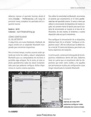 Sobre la conectividad 
119 
debemos ingresar al apartado Sesiones desde el 
menú Sistema –– Preferencias y allí, luego de 
presionar nuevo, completar los apartados de la si-guiente 
manera: 
Nombre: WiCD 
Comando: /usr/lib/wicd/tray.py 
CÓMO CONFIGURAR 
EL BLUETOOTH 
Si adquirimos una nueva Notebook o Netbook, de 
seguro vendrá con un adaptador Bluetooth incor-porado 
para sincronizar dispositivos. 
Pero al mismo tiempo, muchos usuarios están op-tando 
por evitar los cables y adquirir adaptadores 
Bluetooth para sus computadoras de escritorio o 
portátiles algo antiguas. Por lo tanto, en este ca-pítulo 
aprenderemos todas las claves fundamen-tales 
para que podamos configurar dichos dispo-sitivos 
en nuestro sistema operativo. 
Para utilizar la conectividad vía Bluetooth, recurriremos 
al asistente que encontraremos en el menú prefe-rencias 
del aparatado sistema. Si vamos a tener que 
utilizar la sincronización de dispositivos de manera re-gular, 
nos conviene marcar la opción para que el asis-tente 
de sincronización se muestre en el área de no-tifi 
caciones. De esta manera, lo tendremos a nuestra 
disposición cada vez que lo necesitemos. 
Para confi gurar la sincronización de un dispositivo, 
debemos hacer clic en el botón “confi gurar un dis-positivo 
nuevo”. Allí nos indicará que no deberá es-tar 
a más de 10 metros de distancia, para tener una 
buena experiencia de recepción. 
A continuación, comenzará la búsqueda de los dis-positivos 
inalámbricos dentro del área. Debemos 
tener en cuenta que se encontrarán sólo los dis-positivos 
que estén como visibles y no aquellos 
que permanezcan ocultos por configuración o que 
tengan desactivada la conexión Bluetooth. 
FIGURA 7. 
Además de redes WiFi 
podremos confi gurar redes 
cableadas de manera simple. 
www.FreeLibros.me 
 