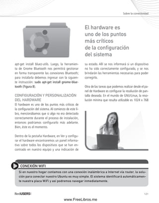 Sobre la conectividad 
121 
apt-get install bluez-utils. Luego, la herramien-ta 
de Gnome Bluetooth nos permitirá gestionar 
en forma transparente las conexiones Bluetooth; 
para instalarla debemos ingresar con la siguien-te 
instrucción: sudo apt-get install gnome-blue-tooth 
(Figura 8). 
CONFIGURACIÓN Y PERSONALIZACIÓN 
DEL HARDWARE 
El hardware es uno de los puntos más críticos de 
la confi guración del sistema. Al comienzo de este li-bro, 
mencionábamos que si algo no era detectado 
correctamente durante el proceso de instalación, 
entonces podríamos configurarlo más adelante. 
Bien, éste es el momento. 
Dentro de la pestaña Hardware, en Ver y configu-rar 
el hardware encontraremos un panel informa-tivo 
sobre todos los dispositivos que se han en-contrado 
en nuestro equipo y una indicación de 
El hardware es 
uno de los puntos 
más críticos 
de la confi guración 
del sistema 
su estado. Allí se nos informará si un dispositivo 
no ha sido correctamente configurado, y se nos 
brindarán las herramientas necesarias para poder 
corregirlo. 
Otra de las tareas que podemos realizar desde el pa-nel 
de Hardware es confi gurar la resolución de pan-talla 
deseada. En el mundo de GNU/Linux, la reso-lución 
mínima que resulta utilizable es 1024 x 768 
CONEXIÓN WIFI 
Si en nuestro hogar contamos con una conexión inalámbrica a Internet vía router, la solu-ción 
para conectar nuestro Ubuntu es muy simple. El sistema identificará automáticamen-te 
nuestra placa WiFi y así podremos navegar inmediatamente. 
www.FreeLibros.me 
 
