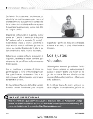 6. Personalización del sistema operativo 
(a diferencia de otros sistemas como Windows, por 
ejemplo) y los usuarios nuevos suelen caer en el 
error de defi nir una resolución menor cuando insta-lan 
122 
el sistema. Esta resolución es la que requieren 
la mayoría de las aplicaciones y páginas web, debi-do 
a su gran tamaño. 
El panel de configuración de la pantalla es muy 
simple. En “Cambiar la resolución de la panta-lla” 
podemos definir la resolución (el tamaño) y 
la cantidad de colores. Si tenemos un sistema de 
bajos recursos, entonces será bueno que seleccio-nemos 
una cantidad de colores de 16 bits, ya que 
consumirá muchos menos recursos del sistema. 
Es bueno que antes de configurar la resolución de 
la pantalla, revisemos la sección Monitores para 
asegurarnos de que allí esté todo correctamen-te 
configurado. 
Una vez modificada la resolución, el sistema nos 
permitirá probar la nueva configuración para veri-ficar 
que todo se vea correctamente. Si no es así, 
podremos volver a la configuración anterior y pro-bar 
con otras opciones. 
En el panel de configuración de hardware, encon-traremos 
también herramientas para configurar 
dispositivos y periféricos, tales como el teclado, 
el mouse, el escáner y la placa sintonizadora de 
televisión. 
Los ajustes 
visuales 
Desde el primer momento que tomamos contac-to 
con Ubuntu, notamos sus particularidades vi-suales 
y su atractivo diseño. Esta imagen que lle-ga 
a los usuarios se debe a un minucioso trabajo 
de desarrollado que busca darle un estilo propio a 
dicha distribución. 
En el estilo de Ubuntu, los colores utilizados van 
desde una gama oscura de marrones, pasando por 
MÁS, MÁS Y MÁS PROGRAMAS 
Otro importante sitio que recorren los usuarios de Linux a diario, es WareSeeker. En él po-demos 
encontrar información actualizada sobre las últimas aplicaciones lanzadas y, por 
supuesto, la opción de descargarlas http://linux.wareseeker.com. 
www.FreeLibros.me 
 