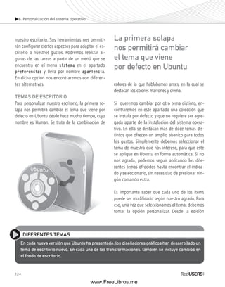 6. Personalización del sistema operativo 
nuestro escritorio. Sus herramientas nos permiti-rán 
124 
configurar ciertos aspectos para adaptar el es-critorio 
a nuestros gustos. Podremos realizar al-gunas 
de las tareas a partir de un menú que se 
encuentra en el menú sistema en el apartado 
preferencias y lleva por nombre apariencia. 
En dicha opción nos encontraremos con diferen-tes 
alternativas. 
TEMAS DE ESCRITORIO 
Para personalizar nuestro escritorio, la primera so-lapa 
nos permitirá cambiar el tema que viene por 
defecto en Ubuntu desde hace mucho tiempo, cuyo 
nombre es Human. Se trata de la combinación de 
La primera solapa 
nos permitirá cambiar 
el tema que viene 
por defecto en Ubuntu 
colores de la que hablábamos antes, en la cual se 
destacan los colores marrones y crema. 
Si queremos cambiar por otro tema distinto, en-contraremos 
en este apartado una colección que 
se instala por defecto y que no requiere ser agre-gada 
aparte de la instalación del sistema opera-tivo. 
En ella se destacan más de doce temas dis-tintos 
que ofrecen un amplio abanico para todos 
los gustos. Simplemente debemos seleccionar el 
tema de muestra que nos interese, para que éste 
se aplique en Ubuntu en forma automática. Si no 
nos agrada, podemos seguir aplicando los dife-rentes 
temas ofrecidos hasta encontrar el indica-do 
y seleccionarlo, sin necesidad de presionar nin-gún 
comando extra. 
Es importante saber que cada uno de los ítems 
puede ser modificado según nuestro agrado. Para 
eso, una vez que seleccionamos el tema, debemos 
tomar la opción personalizar. Desde la edición 
DIFERENTES TEMAS 
En cada nueva versión que Ubuntu ha presentado, los diseñadores gráfi cos han desarrollado un 
tema de escritorio nuevo. En cada una de las transformaciones, también se incluye cambios en 
el fondo de escritorio. 
www.FreeLibros.me 
 