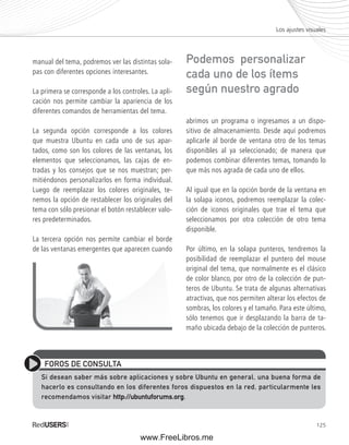 Los ajustes visuales 
125 
manual del tema, podremos ver las distintas sola-pas 
con diferentes opciones interesantes. 
La primera se corresponde a los controles. La apli-cación 
nos permite cambiar la apariencia de los 
diferentes comandos de herramientas del tema. 
La segunda opción corresponde a los colores 
que muestra Ubuntu en cada uno de sus apar-tados, 
como son los colores de las ventanas, los 
elementos que seleccionamos, las cajas de en-tradas 
y los consejos que se nos muestran; per-mitiéndonos 
personalizarlos en forma individual. 
Luego de reemplazar los colores originales, te-nemos 
la opción de restablecer los originales del 
tema con sólo presionar el botón restablecer valo-res 
predeterminados. 
La tercera opción nos permite cambiar el borde 
de las ventanas emergentes que aparecen cuando 
Podemos personalizar 
cada uno de los ítems 
según nuestro agrado 
abrimos un programa o ingresamos a un dispo-sitivo 
de almacenamiento. Desde aquí podremos 
aplicarle al borde de ventana otro de los temas 
disponibles al ya seleccionado; de manera que 
podemos combinar diferentes temas, tomando lo 
que más nos agrada de cada uno de ellos. 
Al igual que en la opción borde de la ventana en 
la solapa iconos, podremos reemplazar la colec-ción 
de iconos originales que trae el tema que 
seleccionamos por otra colección de otro tema 
disponible. 
Por último, en la solapa punteros, tendremos la 
posibilidad de reemplazar el puntero del mouse 
original del tema, que normalmente es el clásico 
de color blanco, por otro de la colección de pun-teros 
de Ubuntu. Se trata de algunas alternativas 
atractivas, que nos permiten alterar los efectos de 
sombras, los colores y el tamaño. Para este último, 
sólo tenemos que ir desplazando la barra de ta-maño 
ubicada debajo de la colección de punteros. 
FOROS DE CONSULTA 
Si desean saber más sobre aplicaciones y sobre Ubuntu en general, una buena forma de 
hacerlo es consultando en los diferentes foros dispuestos en la red, particularmente les 
recomendamos visitar http://ubuntuforums.org. 
www.FreeLibros.me 
 