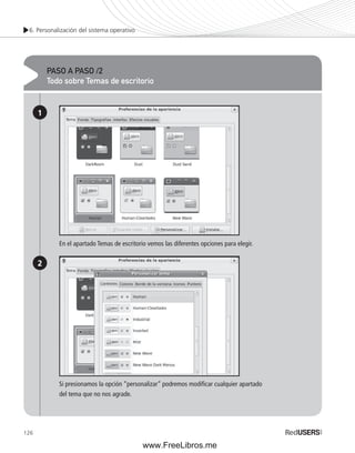 6. Personalización del sistema operativo 
126 
PASO A PASO /2 
Todo sobre Temas de escritorio 
1 
2 
En el apartado Temas de escritorio vemos las diferentes opciones para elegir. 
Si presionamos la opción “personalizar” podremos modifi car cualquier apartado 
del tema que no nos agrade. 
www.FreeLibros.me 
 