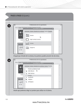 6. Personalización del sistema operativo 
128 
PASO A PASO /2 (cont.) 
5 
6 
Al igual que el borde de la ventana, los punteros pueden provenir de otro tema. 
Desde aquí podremos elegir un puntero para utilizar en el sistema. 
www.FreeLibros.me 
 