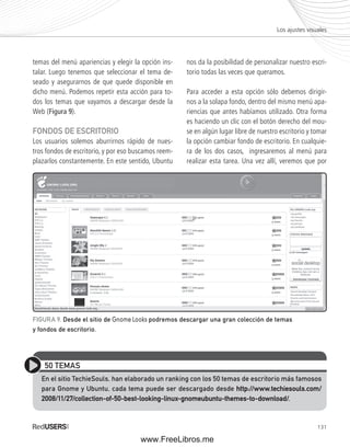 Los ajustes visuales 
131 
temas del menú apariencias y elegir la opción ins-talar. 
Luego tenemos que seleccionar el tema de-seado 
y asegurarnos de que quede disponible en 
dicho menú. Podemos repetir esta acción para to-dos 
los temas que vayamos a descargar desde la 
Web (Figura 9). 
FONDOS DE ESCRITORIO 
Los usuarios solemos aburrirnos rápido de nues-tros 
fondos de escritorio, y por eso buscamos reem-plazarlos 
constantemente. En este sentido, Ubuntu 
nos da la posibilidad de personalizar nuestro escri-torio 
todas las veces que queramos. 
Para acceder a esta opción sólo debemos dirigir-nos 
a la solapa fondo, dentro del mismo menú apa-riencias 
que antes habíamos utilizado. Otra forma 
es haciendo un clic con el botón derecho del mou-se 
en algún lugar libre de nuestro escritorio y tomar 
la opción cambiar fondo de escritorio. En cualquie-ra 
de los dos casos, ingresaremos al menú para 
realizar esta tarea. Una vez allí, veremos que por 
FIGURA 9. Desde el sitio de Gnome Looks podremos descargar una gran colección de temas 
y fondos de escritorio. 
50 TEMAS 
En el sitio TechieSouls, han elaborado un ranking con los 50 temas de escritorio más famosos 
para Gnome y Ubuntu, cada tema puede ser descargado desde http://www.techiesouls.com/ 
2008/11/27/collection-of-50-best-looking-linux-gnomeubuntu-themes-to-download/. 
www.FreeLibros.me 
 