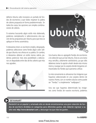 6. Personalización del sistema operativo 
defecto Ubuntu sólo incorpora un puñado de fon-dos 
132 
de escritorios y que todos respetan la paleta 
de colores propuesta en forma predeterminada. En 
todos los casos, las opciones son simples combina-ciones 
de colores. 
Si estamos buscando algún estilo más elaborado, 
podemos reemplazarlo si seleccionamos otra op-ción 
de las propuestas por Ubuntu para que ésta se 
aplique en forma automática. 
Si deseamos tener un escritorio simple y despojado, 
podemos seleccionar como fondo algún color sóli-do 
que Ubuntu nos ofrece en su paleta. En cambio, 
si deseamos obtener un estilo menos sobrio, po-demos 
potenciar más esta posibilidad y seleccio-nar 
un degradado entre dos de los colores que más 
nos agraden. 
Una buena idea es agregarle fondos de escritorios 
a la colección que ya trae Ubuntu. Ésta es una tarea 
muy sencilla y altamente satisfactoria, ya que sólo 
debemos tomar la opción añadir desde este mismo 
menú y navegar por la carpeta donde tengamos al-macenados 
los fondos que queramos utilizar. 
Lo más conveniente es almacenar las imágenes que 
hayamos seleccionado en una carpeta dentro de 
nuestra /home, con un nombre alusivo como puede 
ser “fondos” o simplemente “wallpapers”. 
Una vez que hayamos determinado las imáge-nes 
como fondos de nuestro escritorio, podemos 
DEVIANART 
DevianArt es un popular y aclamado sitio en donde encontraremos una gran colección de fon-dos 
de escritorio divididos en categorías para diferentes gustos, sólo deberán ingresar a su 
sitio web, http://www.deviantart.com, y descargar los que más les gusten. 
www.FreeLibros.me 
 