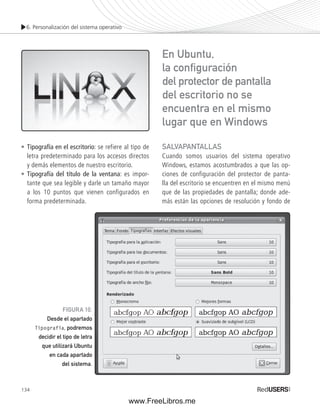 6. Personalización del sistema operativo 
• Tipografía en el escritorio: se refiere al tipo de 
letra predeterminado para los accesos directos 
y demás elementos de nuestro escritorio. 
• Tipografía del título de la ventana: es impor-tante 
134 
que sea legible y darle un tamaño mayor 
a los 10 puntos que vienen configurados en 
forma predeterminada. 
SALVAPANTALLAS 
Cuando somos usuarios del sistema operativo 
Windows, estamos acostumbrados a que las op-ciones 
de configuración del protector de panta-lla 
del escritorio se encuentren en el mismo menú 
que de las propiedades de pantalla; donde ade-más 
están las opciones de resolución y fondo de 
FIGURA 10. 
Desde el apartado 
Tipografía, podremos 
decidir el tipo de letra 
que utilizará Ubuntu 
en cada apartado 
del sistema. 
En Ubuntu, 
la confi guración 
del protector de pantalla 
del escritorio no se 
encuentra en el mismo 
lugar que en Windows 
www.FreeLibros.me 
 