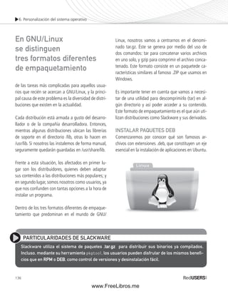 6. Personalización del sistema operativo 
de las tareas más complicadas para aquellos usua-rios 
136 
que recién se acercan a GNU/Linux, y la princi-pal 
causa de este problema es la diversidad de distri-buciones 
que existen en la actualidad. 
Cada distribución está armada a gusto del desarro-llador 
o de la compañía desarrolladora. Entonces, 
mientras algunas distribuciones ubican las librerías 
de soporte en el directorio /lib, otras lo hacen en 
/usr/lib. Si nosotros las instalemos de forma manual, 
seguramente quedarán guardadas en /usr/share/lib. 
Frente a esta situación, los afectados en primer lu-gar 
son los distribuidores, quienes deben adaptar 
sus contenidos a las distribuciones más populares; y 
en segundo lugar, somos nosotros como usuarios, ya 
que nos confunden con tantas opciones a la hora de 
instalar un programa. 
Dentro de los tres formatos diferentes de empaque-tamiento 
que predominan en el mundo de GNU/ 
Linux, nosotros vamos a centrarnos en el denomi-nado 
tar.gz. Éste se genera por medio del uso de 
dos comandos: tar para concatenar varios archivos 
en uno solo, y gzip para comprimir el archivo conca-tenado. 
Este formato consiste en un paquetede ca-racterísticas 
similares al famoso .ZIP que usamos en 
Windows. 
Es importante tener en cuenta que vamos a necesi-tar 
de una utilidad para descomprimirlo (tar) en al-gún 
directorio y así poder acceder a su contenido. 
Este formato de empaquetamiento es el que aún uti-lizan 
distribuciones como Slackware y sus derivados. 
INSTALAR PAQUETES DEB 
Comenzaremos por conocer qué son famosos ar-chivos 
con extensiones .deb, que constituyen un eje 
esencial en la instalación de aplicaciones en Ubuntu. 
En GNU/Linux 
se distinguen 
tres formatos diferentes 
de empaquetamiento 
PARTICULARIDADES DE SLACKWARE 
Slackware utiliza el sistema de paquetes .tar.gz para distribuir sus binarios ya compilados. 
Incluso, mediante su herramienta pkgtool, los usuarios pueden disfrutar de los mismos benefi - 
cios que en RPM o DEB, como control de versiones y desinstalación fácil. 
www.FreeLibros.me 
 