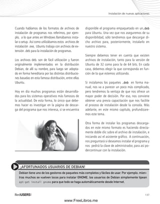 Instalación de nuevas aplicaciones 
137 
Cuando hablamos de los formatos de archivos de 
instalación de programas nos referimos, por ejem-plo, 
a lo que antes en Windows llamábamos insta-lar 
o setup. Así como utilizábamos estos archivos de 
instalación .exe, Ubuntu trabaja con archivos de ex-tensión 
.deb para la instalación de programas. 
Los archivos deb. son de fácil utilización y fueron 
originalmente implementados en la distribución 
Debian, de allí su nombre, para luego ser adopta-do 
en forma hereditaria por las distintas distribucio-nes 
basadas en esta famosa distribución, entre ellas 
Ubuntu. 
Hoy en día muchos programas están desarrolla-dos 
para los sistemas operativos más famosos de 
la actualidad. De esta forma, lo único que debe-mos 
hacer es investigar en la página de descar-ga 
del programa que nos interesa, si se encuentra 
disponible el programa empaquetado en un.deb 
para Ubuntu. Una vez que nos aseguremos de su 
disponibilidad, sólo tendremos que descargar di-cho 
archivo para, posteriormente, instalarlo en 
nuestro sistema. 
Siempre debemos tener en cuenta que existen 
archivos de instalación, tanto para la versión de 
Ubuntu de 32 como para la de 64 bits. En cada 
caso, debemos elegir la que corresponda en fun-ción 
de la que estemos utilizando. 
Si instalamos los paquetes .deb en forma ma-nual, 
nos va a parecer un poco más complicado, 
pero tendremos la ventaja de que nos ofrece un 
mayor poder de decisión. Por eso, nos conviene 
obtener una previa capacitación que nos facilite 
el proceso de instalación desde la consola. Más 
adelante, en este mismo capítulo, profundizare-mos 
este tema. 
Otra forma de instalar los programas descarga-dos 
en este mismo formato es haciendo directa-mente 
doble clic sobre el archivo de instalación, e 
iniciando así el asistente gráfico. A continuación, 
nos preguntará si deseamos instalar el programa y 
nos pedirá la clave de administrador, para así po-dercontinuar 
con la instalación. 
¡AFORTUNADOS USUARIOS DE DEBIAN! 
Debian tiene uno de los gestores de paquetes más completos y fáciles de usar. Por ejemplo, mien-tras 
muchos se vuelven locos para instalar GNOME, los usuarios de Debian simplemente tipean 
apt-get install gnome para que todo se haga automáticamente desde Internet. 
www.FreeLibros.me 
 
