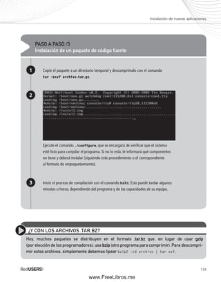 Instalación de nuevas aplicaciones 
139 
PASO A PASO /3 
Instalación de un paquete de código fuente 
1 
2 
3 
Copie el paquete a un directorio temporal y descomprímalo con el comando 
tar –zxvf archivo.tar.gz. 
Ejecute el comando ./configure, que se encargará de verifi car que el sistema 
esté listo para compilar el programa. Si no lo está, le informará qué componentes 
no tiene y deberá instalar (siguiendo este procedimiento o el correspondiente 
al formato de empaquetamiento). 
Inicie el proceso de compilación con el comando make. Esto puede tardar algunos 
minutos u horas, dependiendo del programa y de las capacidades de su equipo. 
¿Y CON LOS ARCHIVOS .TAR.BZ? 
Hoy, muchos paquetes se distribuyen en el formato .tar.bz que, en lugar de usar gzip 
(por elección de los programadores), usa bzip (otro programa para comprimir). Para descompri-mir 
estos archivos, simplemente debemos tipear bzip2 -cd archivo | tar xvf. 
www.FreeLibros.me 
 