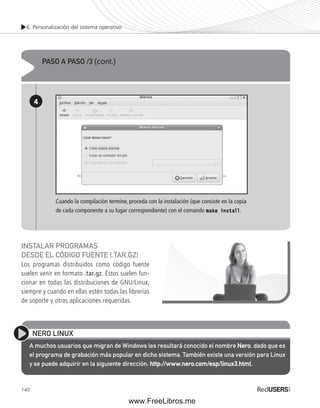 6. Personalización del sistema operativo 
PASO A PASO /3 (cont.) 
4 
Cuando la compilación termine, proceda con la instalación (que consiste en la copia 
de cada componente a su lugar correspondiente) con el comando make install. 
INSTALAR PROGRAMAS 
DESDE EL CÓDIGO FUENTE (.TAR.GZ) 
Los programas distribuidos como código fuente 
suelen venir en formato .tar.gz. Estos suelen fun-cionar 
140 
en todas las distribuciones de GNU/Linux, 
siempre y cuando en ellas estén todas las librerías 
de soporte y otras aplicaciones requeridas. 
NERO LINUX 
A muchos usuarios que migran de Windows les resultará conocido el nombre Nero, dado que es 
el programa de grabación más popular en dicho sistema. También existe una versión para Linux 
y se puede adquirir en la siguiente dirección: http://www.nero.com/esp/linux3.html. 
www.FreeLibros.me 
 
