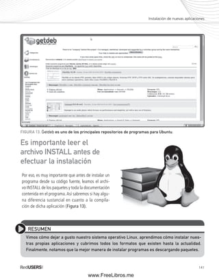 Instalación de nuevas aplicaciones 
RESUMEN 
Vimos cómo dejar a gusto nuestro sistema operativo Linux, aprendimos cómo instalar nues-tras 
propias aplicaciones y cubrimos todos los formatos que existen hasta la actualidad. 
Finalmente, notamos que la mejor manera de instalar programas es descargando paquetes. 
141 
FIGURA 13. Getdeb es uno de los principales repositorios de programas para Ubuntu. 
Es importante leer el 
archivo INSTALL antes de 
efectuar la instalación 
Por eso, es muy importante que antes de instalar un 
programa desde su código fuente, leamos el archi-vo 
INSTALL de los paquetes y toda la documentación 
contenida en el programa. Así sabremos si hay algu-na 
diferencia sustancial en cuanto a la compila-ción 
de dicha aplicación (Figura 13). 
www.FreeLibros.me 
 
