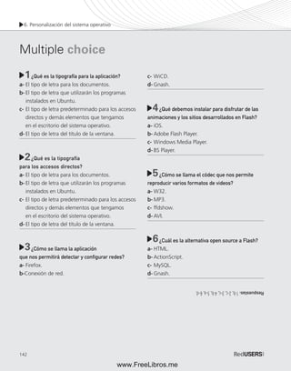 6. Personalización del sistema operativo 
Multiple choice 
142 
¿Qué es la tipografía para la aplicación? 
a- El tipo de letra para los documentos. 
b- El tipo de letra que utilizarán los programas 
instalados en Ubuntu. 
c- El tipo de letra predeterminado para los accesos 
directos y demás elementos que tengamos 
en el escritorio del sistema operativo. 
d- El tipo de letra del título de la ventana. 
¿Qué es la tipografía 
para los accesos directos? 
a- El tipo de letra para los documentos. 
b- El tipo de letra que utilizarán los programas 
instalados en Ubuntu. 
c- El tipo de letra predeterminado para los accesos 
directos y demás elementos que tengamos 
en el escritorio del sistema operativo. 
d- El tipo de letra del título de la ventana. 
¿Cómo se llama la aplicación 
que nos permitirá detectar y confi gurar redes? 
a- Firefox. 
b-Conexión de red. 
c- WiCD. 
d- Gnash. 
¿Qué debemos instalar para disfrutar de las 
animaciones y los sitios desarrollados en Flash? 
a- iOS. 
b- Adobe Flash Player. 
c- Windows Media Player. 
d- BS Player. 
¿Cómo se llama el códec que nos permite 
reproducir varios formatos de videos? 
a- W32. 
b- MP3. 
c- ffdshow. 
d- AVI. 
¿Cuál es la alternativa open source a Flash? 
a- HTML. 
b- ActionScript. 
c- MySQL. 
d- Gnash. 
1 
4 
2 
5 
3 
6 
Respuestas: 1-b, 2-c, 3-c, 4-b, 5-a, 6-d. 
www.FreeLibros.me 
 