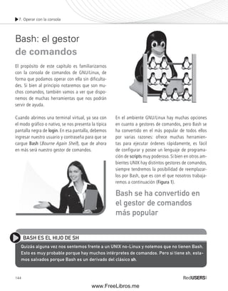 7. Operar con la consola 
Bash: el gestor 
de comandos 
El propósito de este capítulo es familiarizarnos 
con la consola de comandos de GNU/Linux, de 
forma que podamos operar con ella sin dificulta-des. 
144 
Si bien al principio notaremos que son mu-chos 
comandos, también vamos a ver que dispo-nemos 
de muchas herramientas que nos podrán 
servir de ayuda. 
Cuando abrimos una terminal virtual, ya sea con 
el modo gráfico o nativo, se nos presenta la típica 
pantalla negra de login. En esa pantalla, debemos 
ingresar nuestro usuario y contraseña para que se 
cargue Bash (Bourne Again Shell), que de ahora 
en más será nuestro gestor de comandos. 
En el ambiente GNU/Linux hay muchas opciones 
en cuanto a gestores de comandos, pero Bash se 
ha convertido en el más popular de todos ellos 
por varias razones: ofrece muchas herramien-tas 
para ejecutar órdenes rápidamente, es fácil 
de configurar y posee un lenguaje de programa-ción 
de scripts muy poderoso. Si bien en otros am-bientes 
UNIX hay distintos gestores de comandos, 
siempre tendremos la posibilidad de reemplazar-los 
por Bash, que es con el que nosotros trabaja-remos 
a continuación (Figura 1). 
Bash se ha convertido en 
el gestor de comandos 
más popular 
BASH ES EL HIJO DE SH 
Quizás alguna vez nos sentemos frente a un UNIX no-Linux y notemos que no tienen Bash. 
Esto es muy probable porque hay muchos intérpretes de comandos. Pero si tiene sh, esta-mos 
salvados porque Bash es un derivado del clásico sh. 
www.FreeLibros.me 
 