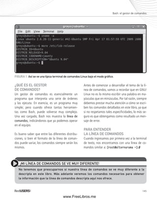 Bash: el gestor de comandos 
145 
FIGURA 1. Así se ve una típica terminal de comandos Linux bajo el modo gráfi co. 
¿QUÉ ES EL GESTOR 
DE COMANDOS? 
Un gestor de comandos es esencialmente un 
programa que interpreta una serie de órdenes 
y las ejecuta. En esencia, es un programa muy 
simple; pero cuando ofrece tantas herramien-tas 
como Bash, puede volverse muy complejo. 
Una vez cargado, Bash nos muestra la línea de 
comandos, indicándonos que ya podemos operar 
en el equipo. 
Es bueno saber que entre las diferentes distribu-ciones, 
si bien el formato de la línea de coman-dos 
puede variar, los comandos siempre serán los 
mismos. 
Antes de comenzar a desarrollar el tema de la lí-nea 
de comandos, vamos a recordar que en GNU/ 
Linux no es lo mismo escribir una palabra en ma-yúsculas 
que en minúsculas. Por tal razón, siempre 
debemos prestar mucha atención a cómo se escri-ben 
los comandos detallados en este libro, ya que 
si no respetamos tales especificidades, lo más se-guro 
es que obtengamos como resultado un men-saje 
de error. 
PARA ENTENDER 
LA LÍNEA DE COMANDOS 
Cuando ingresamos por primera vez a la terminal 
de texto, nos encontramos con una línea de co-mandos 
similar a: [root@alternarama ~]:# 
¡MI LÍNEA DE COMANDOS SE VE MUY DIFERENTE! 
No tenemos que preocuparnos si nuestra línea de comandos se ve muy diferente a la 
descripta en este libro. Más adelante veremos los comandos necesarios para obtener 
la información que la línea de comandos descripta aquí nos ofrece. 
www.FreeLibros.me 
 