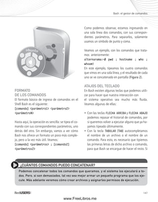 Bash: el gestor de comandos 
147 
FORMATO 
DE LOS COMANDOS 
El formato básico de ingreso de comandos en el 
Shell Bash es el siguiente: 
[comando] <parámetro1> <parámetro2> 
<parámetroN> 
Hasta aquí, la operación es sencilla: se tipea el co-mando 
con sus correspondientes parámetros, uno 
detrás del otro. Sin embargo, vamos a ver cómo 
Bash nos ofrece un formato un poco más comple-jo, 
pero a la vez más útil. Veamos: 
[comando] <parámetros> ; [comando2] 
<parámetros2> 
Como podemos observar, estamos ingresando en 
una sola línea dos comandos, con sus correspon-dientes 
parámetros. Para separarlos, solamente 
usamos un símbolo de punto y coma. 
Veamos un ejemplo, con los comandos que trata-mos 
anteriormente: 
alternarama:~# pwd ; hostname ; who ; 
whoami 
En este ejemplo, tipeamos los cuatro comandos 
que vimos en una sola línea, y el resultado de cada 
uno se ve concatenado en pantalla (Figura 2). 
ATAJOS DEL TECLADO 
En Bash existen algunas teclas que podemos utili-zar 
para hacer que nuestra interacción con 
el sistema operativo sea mucho más fluida. 
Veamos algunas de ellas: 
• Con las teclas FLECHA ARRIBA y FLECHA ABAJO 
podemos repasar el historial de comandos, por 
si queremos volver a ejecutar alguno que ya ha-yamos 
tipeado últimamente. 
• Con la tecla TABULAR (TAB) autocompletamos 
el nombre de un archivo o el nombre de un 
comando. Para esto, es necesario que tipiemos 
las primeras letras de dicho archivo o comando, 
para que Bash se encargue de hacer el resto. Si 
¿CUÁNTOS COMANDOS PUEDO CONCATENAR? 
Podemos concatenar todos los comandos que queramos, y el sistema los ejecutará a to-dos. 
Pero, si son demasiados, tal vez sea mejor armar un pequeño programa que los eje-cute. 
Más adelante veremos cómo crear archivos y asignarles permisos de ejecución. 
www.FreeLibros.me 
 