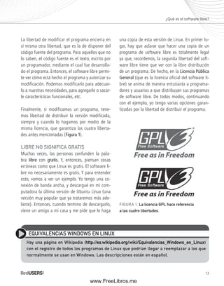 ¿Qué es el software libre? 
13 
La libertad de modificar el programa encierra en 
sí misma otra libertad, que es la de disponer del 
código fuente del programa. Para aquellos que no 
lo saben, el código fuente es el texto, escrito por 
un programador, mediante el cual fue desarrolla-do 
el programa. Entonces, el software libre permi-te 
ver cómo está hecho el programa y autorizar su 
modificación. Podemos modificarlo para adecuar-lo 
a nuestras necesidades, para agregarle o sacar-le 
características funcionales, etc. 
Finalmente, si modificamos un programa, tene-mos 
libertad de distribuir la versión modificada, 
siempre y cuando lo hagamos por medio de la 
misma licencia, que garantiza las cuatro liberta-des 
antes mencionadas (Figura 1). 
LIBRE NO SIGNIFICA GRATIS 
Muchas veces, las personas confunden la pala-bra 
libre con gratis. Y, entonces, piensan cosas 
erróneas como que Linux es gratis. El software li-bre 
no necesariamente es gratis. Y para entender 
esto, vamos a ver un ejemplo. Yo tengo una co-nexión 
de banda ancha, y descargué en mi com-putadora 
la última versión de Ubuntu Linux (una 
versión muy popular que ya trataremos más ade-lante). 
Entonces, cuando termino de descargarlo, 
viene un amigo a mi casa y me pide que le haga 
una copia de esta versión de Linux. En primer lu-gar, 
hay que aclarar que hacer una copia de un 
programa de software libre es totalmente legal 
ya que, recordemos, la segunda libertad del soft-ware 
libre tiene que ver con la libre distribución 
de un programa. De hecho, en la Licencia Pública 
General (que es la licencia oficial del software li-bre) 
se anima de manera entusiasta a programa-dores 
y usuarios a que distribuyan sus programas 
de software libre. De todos modos, continuando 
con el ejemplo, yo tengo varias opciones garan-tizadas 
por la libertad de distribuir el programa. 
FIGURA 1. La licencia GPL hace referencia 
a las cuatro libertades. 
EQUIVALENCIAS WINDOWS EN LINUX 
Hay una página en Wikipedia (http://es.wikipedia.org/wiki/Equivalencias_Windows_en_Linux) 
con el registro de todos los programas de Linux que podrían llegar a reemplazar a los que 
normalmente se usan en Windows. Las descripciones están en español. 
www.FreeLibros.me 
 