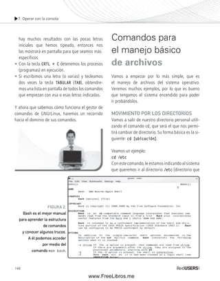 7. Operar con la consola 
hay muchos resultados con las pocas letras 
iniciales que hemos tipeado, entonces nos 
las mostrará en pantalla para que seamos más 
específicos. 
• Con la tecla CRTL + C detenemos los procesos 
(programas) en ejecución. 
• Si escribimos una letra (o varias) y tecleamos 
dos veces la tecla TABULAR (TAB), obtendre-mos 
148 
una lista en pantalla de todos los comandos 
que empiezan con esa o esas letras indicadas. 
Y ahora que sabemos cómo funciona el gestor de 
comandos de GNU/Linux, haremos un recorrido 
hacia el dominio de sus comandos. 
Comandos para 
el manejo básico 
de archivos 
Vamos a empezar por lo más simple, que es 
el manejo de archivos del sistema operativo. 
Veremos muchos ejemplos, por lo que es bueno 
que tengamos el sistema encendido para poder 
ir probándolos. 
MOVIMIENTO POR LOS DIRECTORIOS 
Vamos a salir de nuestro directorio personal utili-zando 
el comando cd, que será el que nos permi-tirá 
cambiar de directorio. Su forma básica es la si-guiente: 
cd [ubicación]. 
Veamos un ejemplo: 
cd /etc 
Con este comando, le estamos indicando al sistema 
que queremos ir al directorio /etc (directorio que 
FIGURA 2. 
Bash es el mejor manual 
para aprender la estructura 
de comandos 
y conocer algunos trucos. 
A él podemos acceder 
por medio del 
comando man bash. 
www.FreeLibros.me 
 