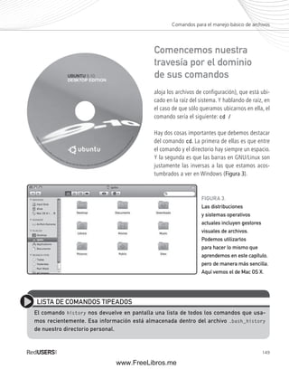 Comandos para el manejo básico de archivos 
Comencemos nuestra 
travesía por el dominio 
de sus comandos 
aloja los archivos de configuración), que está ubi-cado 
en la raíz del sistema. Y hablando de raíz, en 
el caso de que sólo queramos ubicarnos en ella, el 
comando sería el siguiente: cd / 
Hay dos cosas importantes que debemos destacar 
del comando cd. La primera de ellas es que entre 
el comando y el directorio hay siempre un espacio. 
Y la segunda es que las barras en GNU/Linux son 
justamente las inversas a las que estamos acos-tumbrados 
149 
a ver en Windows (Figura 3). 
FIGURA 3. 
Las distribuciones 
y sistemas operativos 
actuales incluyen gestores 
visuales de archivos. 
Podemos utilizarlos 
para hacer lo mismo que 
aprendemos en este capítulo, 
pero de manera más sencilla. 
Aquí vemos el de Mac OS X. 
LISTA DE COMANDOS TIPEADOS 
El comando history nos devuelve en pantalla una lista de todos los comandos que usa-mos 
recientemente. Esa información está almacenada dentro del archivo .bash_history 
de nuestro directorio personal. 
www.FreeLibros.me 
 