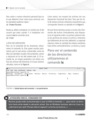 7. Operar con la consola 
Para volver a nuestro directorio personal (que es 
lo que debemos hacer ahora para continuar con 
los ejemplos) podemos tipear: 
cd /home/facundo 
Desde ya, deben reemplazar mi nombre por el del 
usuario que estén usando. Y si trabajamos con 
usuario root el comando sería: 
cd /root 
LISTA DE ARCHIVOS 
Para ver el contenido de los directorios utiliza-remos 
Para ver el contenido 
de los directorios 
utilizaremos el 
comando ls 
FIGURA 4. Salida básica del comando ls sin parámetros. 
150 
el comando ls. Éste posee muchos pará-metros, 
por lo cual vamos a desarrollar varios de 
ellos con ejemplos visuales. Para probarlos, vamos 
a ubicarnos en la raíz del sistema (cd /). El co-mando 
ls, sin ningún parámetro, nos ofrece una 
lista de archivos del directorio en el que estamos 
ubicados, como en la Figura 4. 
Como vemos, nos muestra los archivos con una 
disposición horizontal de éstos. Para que los lis-te 
de manera vertical, utilizamos el parámetro que 
corresponde. Veamos un ejemplo en la Figura 5. 
De esta forma tenemos acceso a mucha más infor-mación 
del archivo. Puntualmente, está dispues-ta 
en el siguiente orden: La primera columna indi-ca 
los permisos de acceso al archivo o directorio 
(ya hablaremos de eso más adelante). La segunda 
columna indica la cantidad de enlaces existentes 
hacia dicho archivo/directorio. La tercera y cuarta 
¡ATENCIÓN CON EL COMANDO CD! 
Muchos quizás estén acostumbrados a usar en DOS el comando cd.. para volver un direc-torio 
hacia atrás desde la ubicación actual. Eso en Windows funciona, pero en Linux no. 
¿Adivinaron por qué? ¡Porque falta el espacio! La forma correcta es cd .. 
www.FreeLibros.me 
 