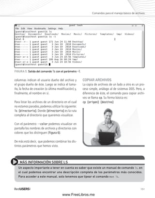 Comandos para el manejo básico de archivos 
151 
FIGURA 5. Salida del comando ls con el parámetro ––l. 
columnas indican el usuario dueño del archivo y 
el grupo dueño de éste. Luego se indica el tama-ño, 
la fecha de creación (o última modificación) y, 
finalmente, el nombre en sí. 
Para listar los archivos de un directorio en el cual 
no estamos parados, podemos utilizar lo siguiente: 
ls [directorio]. Donde [directorio] es la ruta 
completa al directorio que queremos visualizar. 
Con el parámetro --color podemos visualizar en 
pantalla los nombres de archivos y directorios con 
colores que los distinguen (Figura 6). 
De más está decir, que podemos combinar los dis-tintos 
parámetros que hemos visto. 
COPIAR ARCHIVOS 
La copia de archivos de un lado a otro es un pro-ceso 
simple, análogo al de sistemas DOS. Pero, a 
diferencia de éste, el comando para copiar archi-vos 
se llama cp. Su forma básica es: 
cp [origen] [destino] 
MÁS INFORMACIÓN SOBRE LS 
Un aspecto importante a tener en cuenta es saber que existe un manual de comando ls, en 
el cual podemos encontrar una descripción completa de los parámetros más conocidos. 
Para acceder a este manual, solo tenemos que tipear el comando man ls. 
www.FreeLibros.me 
 