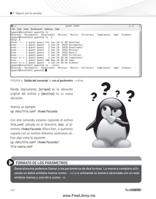 7. Operar con la consola 
FIGURA 6. Salida del comando ls con el parámetro --color. 
Donde, lógicamente, [origen] es la ubicación 
original del archivo y [destino] es su nueva 
ubicación. 
Veamos un ejemplo: 
cp /etc/lilo.conf /home/facundo 
Con este comando, estamos copiando el archivo 
lilo.conf, ubicado en el directorio /etc, al di-rectorio 
152 
/home/facundo. Ahora bien, si queremos 
copiarlo con un nombre diferente, podríamos uti-lizar 
algo como lo siguiente: 
cp /etc/lilo.conf /home/facundo/ 
lilo-copia.conf 
FORMATO DE LOS PARÁMETROS 
Generalmente podemos llamar a los parámetros de dos formas. La manera completa utili-zando 
un doble símbolo menos (como --help) o utilizando la manera abreviada con un solo 
símbolo menos y una letra (como –h). 
www.FreeLibros.me 
 