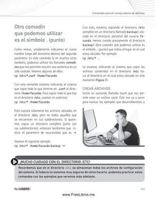 Comandos para el manejo básico de archivos 
153 
Otro comodín 
que podemos utilizar 
es el símbolo . (punto) 
Como vemos, simplemente indicamos el nuevo 
nombre luego del directorio destino del segundo 
parámetro. En este comando (y en muchos otros 
también), podemos utilizar los llamados comodi-nes 
que nos permiten resumir una sentencia en un 
solo carácter. Veamos algunos de ellos: 
cp /etc/*.conf /home/facundo 
Con este comando estamos indicando al sistema 
que copie todo lo que termine en .conf al direc-torio 
/home/facundo. Para copiar todo lo que hay 
en el directorio /etc, usamos un asterisco: 
cp /etc/* /home/facundo 
Esto copiará solamente los archivos ubicados en 
el directorio /etc, pero no todos aquellos que 
se encuentren en sus subdirectorios. Si quere-mos 
copiar un directorio completo (junto con 
sus subdirectorios), entonces tendremos que in-dicar 
el parámetro de recursividad que es ––r. 
Veamos el siguiente ejemplo: 
cp /etc/* /home/facundo/backup ––r 
Con esto, estamos copiando el directorio /etc 
completo en un directorio llamado backup/, ubi-cado 
en el directorio personal del usuario fa-cundo. 
Hemos creado previamente el directorio 
backup/. Otro comodín que podemos utilizar es 
el símbolo . (punto) que indica el lugar en el cual 
estoy ubicado. Por ejemplo: 
cp /etc/* . 
Le estamos indicando al sistema que copie los 
archivos contenidos en el directorio /etc ha-cia 
el directorio en el cual estoy ubicado en este 
momento (Figura 7). 
CREAR ARCHIVOS 
Existe un comando llamado touch que nos per-mite 
crear un archivo vacío. Éste nos va a servir 
para evaluar los ejemplos que desarrollaremos a 
¡MUCHO CUIDADO CON EL DIRECTORIO /ETC! 
Recordemos que en el directorio /etc se almacenan todos los archivos de configuración 
del sistema. Si todavía no estamos muy seguros de cómo hacerlo, podemos practicar estos 
comandos con los ejemplos que veremos más adelante. 
www.FreeLibros.me 
 
