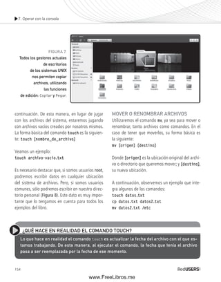 7. Operar con la consola 
continuación. De esta manera, en lugar de jugar 
con los archivos del sistema, estaremos jugando 
con archivos vacíos creados por nosotros mismos. 
La forma básica del comando touch es la siguien-te: 
touch [nombre_de_archivo] 
Veamos un ejemplo: 
touch archivo-vacio.txt 
Es necesario destacar que, si somos usuarios root, 
podremos escribir datos en cualquier ubicación 
del sistema de archivos. Pero, si somos usuarios 
comunes, sólo podremos escribir en nuestro direc-torio 
154 
personal (Figura 8). Este dato es muy impor-tante 
que lo tengamos en cuenta para todos los 
ejemplos del libro. 
MOVER O RENOMBRAR ARCHIVOS 
Utilizaremos el comando mv, ya sea para mover o 
renombrar, tanto archivos como comandos. En el 
caso de tener que moverlos, su forma básica es 
la siguiente: 
mv [origen] [destino] 
Donde [origen] es la ubicación original del archi-vo 
o directorio que queremos mover; y [destino], 
su nueva ubicación. 
A continuación, observemos un ejemplo que inte-gra 
algunos de los comandos: 
touch datos.txt 
cp datos.txt datos2.txt 
mv datos2.txt /etc 
FIGURA 7. 
Todos los gestores actuales 
de escritorios 
de los sistemas UNIX 
nos permiten copiar 
archivos, utilizando 
las funciones 
de edición: Copiar y Pegar. 
¿QUÉ HACE EN REALIDAD EL COMANDO TOUCH? 
Lo que hace en realidad el comando touch es actualizar la fecha del archivo con el que es-tamos 
trabajando. De esta manera, al ejecutar el comando, la fecha que tenía el archivo 
pasa a ser reemplazada por la fecha de ese momento. 
www.FreeLibros.me 
 