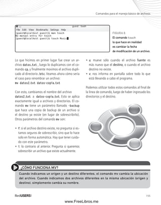Comandos para el manejo básico de archivos 
FIGURA 8. 
El comando touch 
lo que hace en realidad 
es cambiar la fecha 
de modifi cación de un archivo. 
155 
Lo que hicimos en primer lugar fue crear un ar-chivo 
datos.txt , luego lo duplicamos con el co-mando 
cp, y finalmente movimos el archivo dupli-cado 
al directorio /etc. Veamos ahora cómo sería 
el caso para renombrar un archivo: 
mv datos2.txt datos-copia.txt 
Con esto, cambiamos el nombre del archivo 
datos2.txt a datos-copia.txt. Esto se aplica 
exactamente igual a archivos y directorios. El co-mando 
mv tiene un parámetro llamado -backup 
que hace una copia de backup de un archivo si 
el destino ya existe (en lugar de sobrescribirlo). 
Otros parámetros del comando mv son: 
• f: si el archivo destino existe, no pregunta si es-tamos 
seguros de sobrescribir, sino que lo hace 
solo en forma automática. Hay que tener cuida-do 
con este parámetro. 
• i: lo contrario al anterior. Pregunta si queremos 
sobrescribir un archivo que existe actualmente. 
• u: mueve sólo cuando el archivo fuente es 
más nuevo que el destino, o cuando el archivo 
destino no existe. 
• v: nos informa en pantalla sobre todo lo que 
está llevando a cabo el programa. 
Podemos utilizar todos estos comandos al final de 
la línea de comando, luego de haber ingresado los 
directorios y el destino. 
¿CÓMO FUNCIONA MV? 
Cuando indicamos un origen y un destino diferentes, el comando mv cambia la ubicación 
del archivo. Cuando indicamos dos archivos diferentes en la misma ubicación (origen y 
destino), simplemente cambia su nombre. 
www.FreeLibros.me 
 