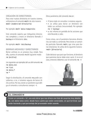 7. Operar con la consola 
CREACIÓN DE DIRECTORIOS 
Para crear nuevos directorios en nuestro sistema, 
utilizaremos el comando mkdir de esta manera: 
mkdir [nombre-del-directorio] 
Por ejemplo: mkdir datos-temporales 
Este comando soporta que indiquemos direccio-nes 
156 
completas y creará un directorio llamado / 
backup en el directorio /etc. 
Por ejemplo: mkdir /etc/backup 
BORRAR ARCHIVOS Y DIRECTORIOS 
Borrar archivos es un proceso muy simple. Para 
ello, usamos el comando rm del siguiente modo: 
rm [archivo] 
Los siguientes son ejemplos del uso del comando rm: 
rm datos.txt 
rm *.txt 
rm datos.* 
rm * 
Según la distribución, el comando rm puede con-sultarnos, 
o no, si estamos seguros de borrar di-cho 
archivo. Por eso, existe un parámetro que obli-ga 
al comando a consultarnos siempre: ––i. 
Otros parámetros del comando rm son: 
• f: borra todo sin consultar si estamos seguros. 
• r: se utiliza para borrar un directorio con 
todos sus archivos (recursividad). Por ejemplo: 
rm ––r backup/. 
• v: nos informa en pantalla de las acciones que 
está llevando a cabo. 
Como vimos, con el parámetro borramos directo-rios 
con todo su contenido. Pero existe un coman-do 
particular llamado rmdir, que sirve para bo-rrar 
directorios. Se utiliza de la siguiente manera: 
rmdir [directorio] 
Cabe destacar que para que funcione, el directorio 
que queremos borrar debe estar vacío. Si no es el 
caso, entonces debemos usar el comando rm ––r. 
EL COMANDO W 
Existe un comando w (sí, una sola letra) que nos ofrece una lista de usuarios muy detalla-da, 
con datos tales como: desde hace cuánto que están conectados, en qué terminal, qué 
están haciendo y qué porcentaje del procesador están usando. 
www.FreeLibros.me 
 