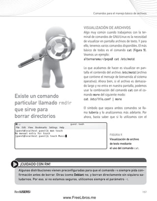 Comandos para el manejo básico de archivos 
VISUALIZACIÓN DE ARCHIVOS 
Algo muy común cuando trabajamos con la ter-minal 
de comandos de GNU/Linux es la necesidad 
de visualizar en pantalla archivos de texto. Y para 
ello, tenemos varios comandos disponibles. El más 
básico de todos es el comando cat (Figura 9). 
Veamos un ejemplo: 
alternarama:~/pepe# cat /etc/motd 
Lo que acabamos de hacer es visualizar en pan-talla 
el contenido del archivo /etc/motd (archivo 
que contiene el mensaje de bienvenida al sistema 
operativo). Ahora bien, si el archivo es demasia-do 
largo y no entra en nuestra pantalla, podemos 
usar la combinación del comando cat con el co-mando 
157 
more del siguiente modo: 
cat /etc/lilo.conf | more 
El símbolo que separa ambos comandos se lla-ma 
tubería y lo analizaremos más adelante. Por 
ahora, basta saber que si lo utilizamos con el 
Existe un comando 
particular llamado rmdir 
que sirve para 
borrar directorios 
FIGURA 9. 
Visualización de archivo 
de texto mediante 
el uso del comando cat. 
¡CUIDADO CON RM! 
Algunas distribuciones vienen preconfiguradas para que el comando rm siempre pida con-firmación 
antes de borrar. Otras (como Debian) no, y borran directamente sin siquiera sa-ludarnos. 
Por eso, si no estamos seguros, utilicemos siempre el parámetro –i. 
www.FreeLibros.me 
 