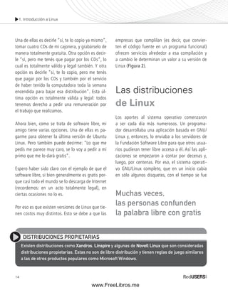 1. Introducción a Linux 
Una de ellas es decirle “sí, te lo copio ya mismo”, 
tomar cuatro CDs de mi cajonera, y grabárselo de 
manera totalmente gratuita. Otra opción es decir-le 
“sí, pero me tenés que pagar por los CDs”, lo 
cual es totalmente válido y legal también. Y otra 
opción es decirle “sí, te lo copio, pero me tenés 
que pagar por los CDs y también por el servicio 
de haber tenido la computadora toda la semana 
encendida para bajar esa distribución”. Esta úl-tima 
14 
opción es totalmente válida y legal: todos 
tenemos derecho a pedir una remuneración por 
el trabajo que realizamos. 
Ahora bien, como se trata de software libre, mi 
amigo tiene varias opciones. Una de ellas es pa-garme 
para obtener la última versión de Ubuntu 
Linux. Pero también puede decirme: “Lo que me 
pedís me parece muy caro, se lo voy a pedir a mi 
primo que me lo dará gratis”. 
Espero haber sido claro con el ejemplo de que el 
software libre, si bien generalmente es gratis por-que 
casi todo el mundo se lo descarga de Internet 
(recordemos: en un acto totalmente legal), en 
ciertas ocasiones no lo es. 
Por eso es que existen versiones de Linux que tie-nen 
costos muy distintos. Esto se debe a que las 
empresas que complilan (es decir, que convier-ten 
el código fuente en un programa funcional) 
ofrecen servicios alrededor a esa compilación y 
a cambio le determinan un valor a su versión de 
Linux (Figura 2). 
Las distribuciones 
de Linux 
Los aportes al sistema operativo comenzaron 
a ser cada día más numerosos. Un programa-dor 
desarrollaba una aplicación basada en GNU/ 
Linux y, entonces, lo enviaba a los servidores de 
la Fundación Software Libre para que otros usua-rios 
pudieran tener libre acceso a él. Así las apli-caciones 
se empezaron a contar por decenas y, 
luego, por centenas. Por eso, el sistema operati-vo 
GNU/Linux completo, que en un inicio cabía 
en sólo algunos disquetes, con el tiempo se fue 
Muchas veces, 
las personas confunden 
la palabra libre con gratis 
DISTRIBUCIONES PROPIETARIAS 
Existen distribuciones como Xandros, Linspire y algunas de Novell Linux que son consideradas 
distribuciones propietarias. Estas no son de libre distribución y tienen reglas de juego similares 
a las de otros productos populares como Microsoft Windows. 
www.FreeLibros.me 
 