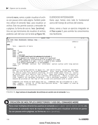 7. Operar con la consola 
comando more, vamos a poder visualizar el archi-vo 
con pausas entre cada página. También pode-mos 
utilizar el comando less para visualizar un 
archivo. Éste nos permite avanzar y retroceder de 
a páginas. Su forma de uso es: less [archivo]. 
Una vez que terminamos de visualizar el archivo, 
podemos salir del visor con la tecla q (Figura 10). 
FIGURA 10. Aquí vemos al visualizador de archivos en acción con el comando less. 
158 
EJERCICIO INTEGRADOR 
Hasta aquí, hemos visto todo lo fundamental 
acerca del manejo de archivos del sistema. 
Ahora, vamos a hacer un ejercicio integrador en 
el Paso a paso 1, para asimilar los conocimientos 
más fácilmente. 
CREACIÓN DE MÚLTIPLES DIRECTORIOS Y USO DEL COMANDO MORE 
Para crear múltiples directorios usamos el comando mkdir: mkdir [dir1] [dir2] [dirN], etc. 
Utilizamos el comando more de manera independiente para visualizar archivos en panta-lla 
con pausas entre páginas, su forma es: more [archivo]. 
www.FreeLibros.me 
 
