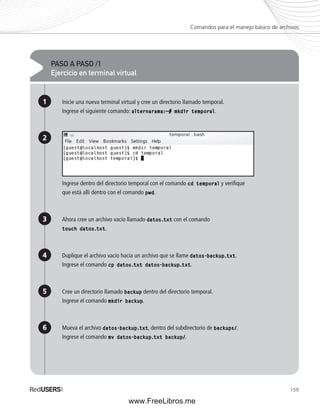 Comandos para el manejo básico de archivos 
159 
PASO A PASO /1 
Ejercicio en terminal virtual 
1 
2 
3 
4 
5 
6 
Inicie una nueva terminal virtual y cree un directorio llamado temporal. 
Ingrese el siguiente comando: alternarama:~# mkdir temporal. 
Ingrese dentro del directorio temporal con el comando cd temporal y verifi que 
que está allí dentro con el comando pwd. 
Ahora cree un archivo vacío llamado datos.txt con el comando 
touch datos.txt. 
Duplique el archivo vacío hacia un archivo que se llame datos-backup.txt. 
Ingrese el comando cp datos.txt datos-backup.txt. 
Cree un directorio llamado backup dentro del directorio temporal. 
Ingrese el comando mkdir backup. 
Mueva el archivo datos-backup.txt, dentro del subdirectorio de backups/. 
Ingrese el comando mv datos-backup.txt backup/. 
www.FreeLibros.me 
 