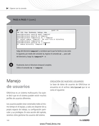 7. Operar con la consola 
Manejo 
de usuarios 
GNU/Linux es un sistema multiusuario. Eso quie-re 
decir que en el sistema pueden existir muchos 
perfiles de usuarios diferentes. 
Los usuarios pueden estar conectados todos al mis-mo 
160 
tiempo en el equipo, y cada uno disponer de su 
propio espacio de trabajo, su confi guración parti-cular 
y sus privilegios. En esta sección del capítulo, 
veremos cómo gestionar los usuarios del sistema. 
CREACIÓN DE NUEVOS USUARIOS 
La base de datos de usuarios de GNU/Linux se 
encuentra en el archivo /etc/passwd que se ve 
como el siguiente: 
PASO A PASO /1 (cont.) 
7 
8 
Salga del directorio temporal/ y corrobore que lo que ha hecho se vea como 
lo siguiente, por medio del comando ls. Ingrese el comando cd .. para salir 
del directorio y luego ls temporal/* -r. 
Finalmente, borre el directorio temporal completo. 
Utilice el comando rm ––r temporal. 
www.FreeLibros.me 
 