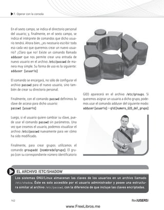 7. Operar con la consola 
En el sexto campo, se indica el directorio personal 
del usuario; y, finalmente, en el sexto campo, se 
indica el intérprete de comandos que dicho usua-rio 
eso cada vez que queremos crear un nuevo usua-rio? 
adduser que nos permite crear una entrada de 
nuevo usuario en el archivo /etc/passwd de ma-nera 
adduser [usuario] 
El comando se encargará, no sólo de configurar el 
archivo passwd para el nuevo usuario, sino tam-bién 
Finalmente, con el comando passwd definimos la 
clave de acceso para dicho usuario: 
passwd [usuario] 
Luego, si el usuario quiere cambiar su clave, pue-de 
vez que creamos el usuario, podemos visualizar el 
archivo /etc/passwd nuevamente para ver cómo 
ha sido modificado. 
Finalmente, para crear grupos utilizamos el 
comando groupadd [nombredelgrupo]. El gru-po 
(con su correspondiente número identificatorio 
162 
GID) aparecerá en el archivo /etc/groups. Si 
queremos asignar un usuario a dicho grupo, pode-mos 
usar el comando adduser del siguiente modo: 
adduser [usuario] --gid [numero_GID_del_grupo] 
tendrá. Ahora bien, ¿es necesario escribir todo 
¡Claro que no! Existe un comando llamado 
muy simple. Su forma de uso es la siguiente: 
de crear su directorio personal. 
usar el comando passwd sin parámetros. Una 
EL ARCHIVO /ETC/SHADOW 
Los sistemas GNU/Linux almacenan las claves de los usuarios en un archivo llamado 
/etc/shadow. Éste es solo accesible por el usuario administrador y posee una estructu-ra 
similar al archivo /etc/passwd, con la diferencia de que incluye las claves encriptadas. 
www.FreeLibros.me 
 