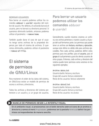 El sistema de permisos de GNU/Linux 
163 
BORRAR USUARIOS 
Para borrar un usuario podemos utilizar los co-mandos 
adduser o userdel seguidos del nom-bre 
de usuario. Por defecto, el comando borrará el 
usuario, pero no borrará su directorio personal. Si 
queremos eliminarlo también, entonces podemos 
utilizar el parámetro --remove-home. 
También puede darse el caso de que el usua-rio 
tenga varios archivos de su propiedad dis-persos 
por todo el sistema de archivos. Si que-remos 
eliminarlos, podemos utilizar el parámetro 
--remove-all-files. 
El sistema 
de permisos 
de GNU/Linux 
Para mantener el orden de los datos del sistema, 
en GNU/Linux existe un modelo de permisos de 
acceso a archivos y directorios. 
Todos los archivos y directorios del sistema per-tenecen 
a un usuario y a un grupo de usuarios. 
Para borrar un usuario 
podemos utilizar los 
comandos adduser 
o userdel 
Generalmente, cuando nosotros creamos un archi-vo, 
ese archivo pertenece a nuestro usuario y al gru-po 
del cual formamos parte. Los permisos que puede 
tener un archivo son lectura, escritura y ejecución, 
aunque este último es válido sólo para archivos eje-cutables. 
Para cada archivo, podemos defi nir estos 
permisos para tres perfi les: para el usuario, para el 
grupo al cual pertenece y para los demás usuarios de 
otros grupos. Entonces, cada archivo y directorio del 
sistema puede tener permisos como veremos en los 
siguientes ejemplos: 
Archivo datos.txt 
Usuario dueño: lectura y escritura 
Grupo del usuario: lectura solamente 
Resto de los usuarios: lectura solamente 
Archivo datos2.txt 
Usuario dueño: lectura y escritura 
Grupo del usuario: lectura y escritura 
Resto de los usuarios: no acceso 
MANEJO DE PERMISOS DESDE LA INTERFAZ VISUAL 
En el ambiente visual, si presionamos con el botón derecho sobre el icono de un archivo o 
directorio y vamos al menú Propiedades, podremos (en la pestaña Permisos) definir los per-misos 
correspondientes de manera sencilla. 
www.FreeLibros.me 
 