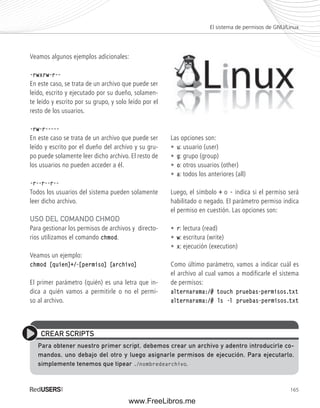 El sistema de permisos de GNU/Linux 
165 
Veamos algunos ejemplos adicionales: 
-rwxrw-r-- 
En este caso, se trata de un archivo que puede ser 
leído, escrito y ejecutado por su dueño, solamen-te 
leído y escrito por su grupo, y solo leído por el 
resto de los usuarios. 
-rw-r----- 
En este caso se trata de un archivo que puede ser 
leído y escrito por el dueño del archivo y su gru-po 
puede solamente leer dicho archivo. El resto de 
los usuarios no pueden acceder a él. 
-r--r--r-- 
Todos los usuarios del sistema pueden solamente 
leer dicho archivo. 
USO DEL COMANDO CHMOD 
Para gestionar los permisos de archivos y directo-rios 
utilizamos el comando chmod. 
Veamos un ejemplo: 
chmod [quien]+/-[permiso] [archivo] 
El primer parámetro (quién) es una letra que in-dica 
a quién vamos a permitirle o no el permi-so 
al archivo. 
Las opciones son: 
• u: usuario (user) 
• g: grupo (group) 
• o: otros usuarios (other) 
• a: todos los anteriores (all) 
Luego, el símbolo + o - indica si el permiso será 
habilitado o negado. El parámetro permiso indica 
el permiso en cuestión. Las opciones son: 
• r: lectura (read) 
• w: escritura (write) 
• x: ejecución (execution) 
Como último parámetro, vamos a indicar cuál es 
el archivo al cual vamos a modificarle el sistema 
de permisos: 
alternarama:/# touch pruebas-permisos.txt 
alternarama:/# ls -l pruebas-permisos.txt 
CREAR SCRIPTS 
Para obtener nuestro primer script, debemos crear un archivo y adentro introducirle co-mandos, 
uno debajo del otro y luego asignarle permisos de ejecución, Para ejecutarlo, 
simplemente tenemos que tipear ./nombredearchivo. 
www.FreeLibros.me 
 