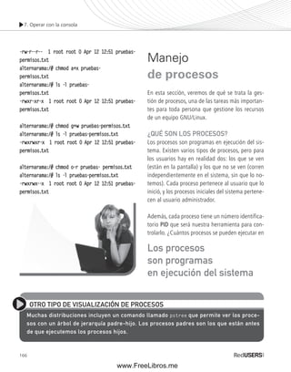 7. Operar con la consola 
-rw-r--r-- 1 root root 0 Apr 12 12:51 pruebas-permisos. 
166 
txt 
alternarama:/# chmod a+x pruebas-permisos. 
txt 
alternarama:/# ls -l pruebas-permisos. 
txt 
-rwxr-xr-x 1 root root 0 Apr 12 12:51 pruebas-permisos. 
txt 
alternarama:/# chmod g+w pruebas-permisos.txt 
alternarama:/# ls -l pruebas-permisos.txt 
-rwxrwxr-x 1 root root 0 Apr 12 12:51 pruebas-permisos. 
txt 
alternarama:/# chmod o-r pruebas- permisos.txt 
alternarama:/# ls -l pruebas-permisos.txt 
-rwxrwx--x 1 root root 0 Apr 12 12:51 pruebas-permisos. 
txt 
Manejo 
de procesos 
En esta sección, veremos de qué se trata la ges-tión 
de procesos, una de las tareas más importan-tes 
para toda persona que gestione los recursos 
de un equipo GNU/Linux. 
¿QUÉ SON LOS PROCESOS? 
Los procesos son programas en ejecución del sis-tema. 
Existen varios tipos de procesos, pero para 
los usuarios hay en realidad dos: los que se ven 
(están en la pantalla) y los que no se ven (corren 
independientemente en el sistema, sin que lo no-temos). 
Cada proceso pertenece al usuario que lo 
inició, y los procesos iniciales del sistema pertene-cen 
al usuario administrador. 
Además, cada proceso tiene un número identifica-torio 
PID que será nuestra herramienta para con-trolarlo. 
¿Cuántos procesos se pueden ejecutar en 
OTRO TIPO DE VISUALIZACIÓN DE PROCESOS 
Muchas distribuciones incluyen un comando llamado pstree que permite ver los proce-sos 
con un árbol de jerarquía padre-hijo. Los procesos padres son los que están antes 
de que ejecutemos los procesos hijos. 
Los procesos 
son programas 
en ejecución del sistema 
www.FreeLibros.me 
 