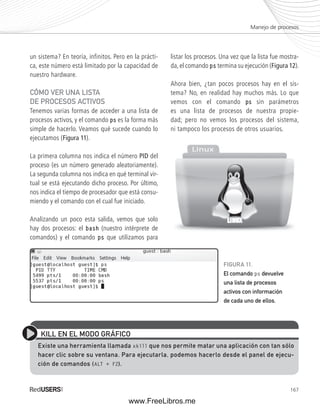 Manejo de procesos 
167 
un sistema? En teoría, infinitos. Pero en la prácti-ca, 
este número está limitado por la capacidad de 
nuestro hardware. 
CÓMO VER UNA LISTA 
DE PROCESOS ACTIVOS 
Tenemos varias formas de acceder a una lista de 
procesos activos, y el comando ps es la forma más 
simple de hacerlo. Veamos qué sucede cuando lo 
ejecutamos (Figura 11). 
La primera columna nos indica el número PID del 
proceso (es un número generado aleatoriamente). 
La segunda columna nos indica en qué terminal vir-tual 
se está ejecutando dicho proceso. Por último, 
nos indica el tiempo de procesador que está consu-miendo 
y el comando con el cual fue iniciado. 
Analizando un poco esta salida, vemos que solo 
hay dos procesos: el bash (nuestro intérprete de 
comandos) y el comando ps que utilizamos para 
listar los procesos. Una vez que la lista fue mostra-da, 
el comando ps termina su ejecución (Figura 12). 
Ahora bien, ¿tan pocos procesos hay en el sis-tema? 
No, en realidad hay muchos más. Lo que 
vemos con el comando ps sin parámetros 
es una lista de procesos de nuestra propie-dad; 
pero no vemos los procesos del sistema, 
ni tampoco los procesos de otros usuarios. 
KILL EN EL MODO GRÁFICO 
Existe una herramienta llamada xkill que nos permite matar una aplicación con tan sólo 
hacer clic sobre su ventana. Para ejecutarla, podemos hacerlo desde el panel de ejecu-ción 
de comandos (ALT + F2). 
FIGURA 11. 
El comando ps devuelve 
una lista de procesos 
activos con información 
de cada uno de ellos. 
www.FreeLibros.me 
 