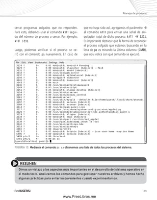Manejo de procesos 
169 
cerrar programas colgados que no responden. 
Para esto, debemos usar el comando kill segui-do 
del número de proceso a cerrar. Por ejemplo: 
kill 1231. 
Luego, podemos verificar si el proceso se ce-rró 
con el comando ps nuevamente. En caso de 
que no haya sido así, agregamos el parámetro -9 
al comando kill para enviar una señal de ani-quilación 
total de dicho proceso: kill -9 1231. 
Es importante destacar que la forma de reconocer 
el proceso colgado que estamos buscando en la 
lista de ps es mirando la última columna (CMD), 
que nos indica con qué comando se ejecutó. 
FIGURA 13. Mediante el comando ps ax obtenemos una lista de todos los procesos del sistema. 
RESUMEN 
Dimos un vistazo a los aspectos más importantes en el desarrollo del sistema operativo en 
el modo texto. Analizamos los comandos para gestionar nuestros archivos y hemos hecho 
algunas prácticas para evitar inconvenientes cuando experimentamos. 
www.FreeLibros.me 
 