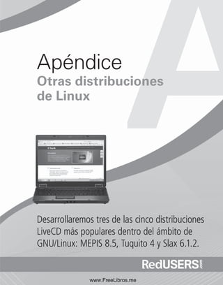 Apéndice 
Otras distribuciones 
de Linux 
Desarrollaremos tres de las cinco distribuciones 
LiveCD más populares dentro del ámbito de 
GNU/Linux: MEPIS 8.5, Tuquito 4 y Slax 6.1.2. 
www.FreeLibros.me 
 